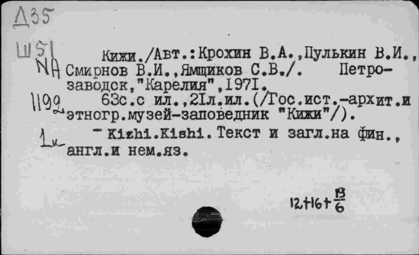 ﻿Л б 7
^?iL	Кижи./Авт.:Крохин В.А.,Пулькин В.И.
ЧЦ Смирнов В.И.,Ямщиков С.В./.	Петро-
заводск ,"Карелия",1971.
63с.с ил.,21л.ил.(/Гос.ист.-архит.и ^этногр.музей-заповедник "Кижи"/).
£	“ Klehi.Klshi. Текст и загл.на фин.,
англ.и нем.яз.
IWGtf
